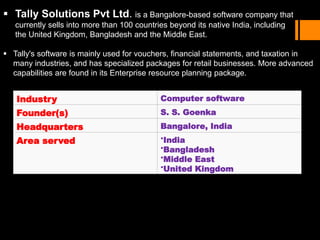  Tally Solutions Pvt Ltd. is a Bangalore-based software company that
currently sells into more than 100 countries beyond its native India, including
the United Kingdom, Bangladesh and the Middle East.
 Tally's software is mainly used for vouchers, financial statements, and taxation in
many industries, and has specialized packages for retail businesses. More advanced
capabilities are found in its Enterprise resource planning package.
Industry Computer software
Founder(s) S. S. Goenka
Headquarters Bangalore, India
Area served •India
•Bangladesh
•Middle East
•United Kingdom
 