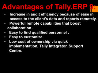 • Increase in audit efficiency because of ease in
access to the client's data and reports remotely.
• Powerful remote capabilities that boost
collaboration .
• Easy to find qualified personnel .
• Easy to customize.
• Low cost of ownership via quick
implementation, Tally Integrator, Support
Centre.
Advantages of Tally.ERP 9:
 
