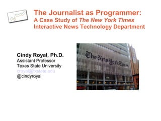 The Journalist as Programmer:
A Case Study of The New York Times
Interactive News Technology Department
Cindy Royal, Ph.D.
Assistant Professor
Texas State University
croyal@txstate.edu
@cindyroyal
 