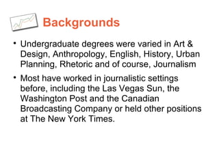 Backgrounds

Undergraduate degrees were varied in Art &
Design, Anthropology, English, History, Urban
Planning, Rhetoric and of course, Journalism

Most have worked in journalistic settings
before, including the Las Vegas Sun, the
Washington Post and the Canadian
Broadcasting Company or held other positions
at The New York Times.
 