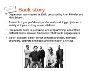 Back story

Department was created in 2007, proposed by Aron Pilhofer and
Matt Ericson.

Assemble a group of developers/journalists doing projects on a
variety of topics, cutting across all desks.

Hire people fluent in journalism and programming, understand
editorial needs, develop functionality that would engage users.

Editor, assistant editor, senior software architect, interface
engineers, software engineers and information architect.
 