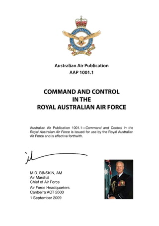 Australian Air Publication
                       AAP 1001.1



      COMMAND AND CONTROL
              IN THE
    ROYAL AUSTRALIAN AIR FORCE


Australian Air Publication 1001.1—Command and Control in the
Royal Australian Air Force is issued for use by the Royal Australian
Air Force and is effective forthwith.




M.D. BINSKIN, AM
Air Marshal
Chief of Air Force
Air Force Headquarters
Canberra ACT 2600
1 September 2009
 