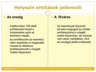 Helyszín entitások jellemzői
2013. 07. 25.www.opinhu.hu
 Az ország
 A jellemzően 100 alatti
említésszám közel a
tízszeresére ugrik az
esemény napján.
 Az említésszám az esemény
utáni napokban is magasabb
maradt az általános
említésszámnál a vizsgált
Twitter folyamban
 A főváros
 Az események folyamát
követve megugrik az entitás
említésszáma a vizsgált
twitter-folyamban, de messze
nem olyan mértékben, mint
az országot jelölő entitásoké
 