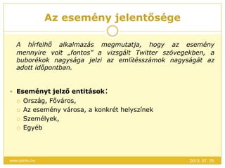 Az esemény jelentősége
2013. 07. 25.www.opinhu.hu
A hírfelhő alkalmazás megmutatja, hogy az esemény
mennyire volt „fontos” a vizsgált Twitter szövegekben, a
buborékok nagysága jelzi az említésszámok nagyságát az
adott időpontban.
 Eseményt jelző entitások:
 Ország, Főváros,
 Az esemény városa, a konkrét helyszínek
 Személyek,
 Egyéb
 