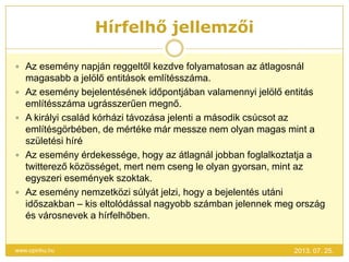 Hírfelhő jellemzői
2013. 07. 25.www.opinhu.hu
 Az esemény napján reggeltől kezdve folyamatosan az átlagosnál
magasabb a jelölő entitások említésszáma.
 Az esemény bejelentésének időpontjában valamennyi jelölő entitás
említésszáma ugrásszerűen megnő.
 A királyi család kórházi távozása jelenti a második csúcsot az
említésgörbében, de mértéke már messze nem olyan magas mint a
születési híré
 Az esemény érdekessége, hogy az átlagnál jobban foglalkoztatja a
twitterező közösséget, mert nem cseng le olyan gyorsan, mint az
egyszeri események szoktak.
 Az esemény nemzetközi súlyát jelzi, hogy a bejelentés utáni
időszakban – kis eltolódással nagyobb számban jelennek meg ország
és városnevek a hírfelhőben.
 
