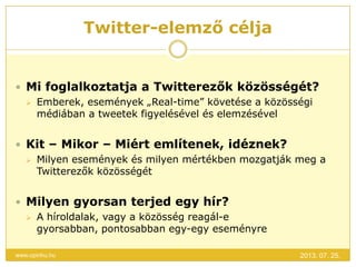 Twitter-elemző célja
2013. 07. 25.www.opinhu.hu
 Mi foglalkoztatja a Twitterezők közösségét?
 Emberek, események „Real-time” követése a közösségi
médiában a tweetek figyelésével és elemzésével
 Kit – Mikor – Miért említenek, idéznek?
 Milyen események és milyen mértékben mozgatják meg a
Twitterezők közösségét
 Milyen gyorsan terjed egy hír?
 A híroldalak, vagy a közösség reagál-e
gyorsabban, pontosabban egy-egy eseményre
 