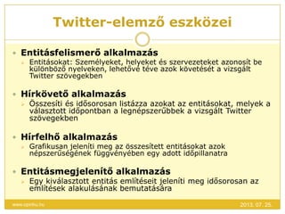 Twitter-elemző eszközei
2013. 07. 25.www.opinhu.hu
 Entitásfelismerő alkalmazás
 Entitásokat: Személyeket, helyeket és szervezeteket azonosít be
különböző nyelveken, lehetővé téve azok követését a vizsgált
Twitter szövegekben
 Hírkövető alkalmazás
 Összesíti és idősorosan listázza azokat az entitásokat, melyek a
választott időpontban a legnépszerűbbek a vizsgált Twitter
szövegekben
 Hírfelhő alkalmazás
 Grafikusan jeleníti meg az összesített entitásokat azok
népszerűségének függvényében egy adott időpillanatra
 Entitásmegjelenítő alkalmazás
 Egy kiválasztott entitás említéseit jeleníti meg idősorosan az
említések alakulásának bemutatására
 