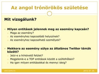 Az angol trónörökös születése
2013. 07. 25.www.opinhu.hu
Mit vizsgálunk?
 Milyen entitások jelennek meg az esemény kapcsán?
 Maga az esemény?
 Az eseményhez kapcsolódó helyszínek?
 Az eseményhez kapcsolható személyek?
 Mekkora az esemény súlya az általános Twitter témák
között?
 Jelzi-e a hírkövető felület?
 Megjelenik-e a TOP entitások között a szófelhőben?
 Ha igen milyen entitásokkal és mennyi ideig?
 