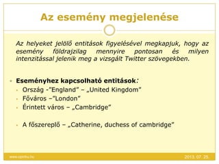 Az esemény megjelenése
2013. 07. 25.www.opinhu.hu
Az helyeket jelölő entitások figyelésével megkapjuk, hogy az
esemény földrajzilag mennyire pontosan és milyen
intenzitással jelenik meg a vizsgált Twitter szövegekben.
 Eseményhez kapcsolható entitások:
 Ország -”England” – „United Kingdom”
 Főváros –”London”
 Érintett város – „Cambridge”
 A főszereplő – „Catherine, duchess of cambridge”
 