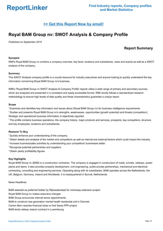 Find Industry reports, Company profiles
ReportLinker                                                                      and Market Statistics



                                          >> Get this Report Now by email!

Royal BAM Group nv: SWOT Analysis & Company Profile
Published on September 2010

                                                                                                            Report Summary

Synopsis
WMI's Royal BAM Group nv contains a company overview, key facts, locations and subsidiaries, news and events as well as a SWOT
analysis of the company.


Summary
This SWOT Analysis company profile is a crucial resource for industry executives and anyone looking to quickly understand the key
information concerning Royal BAM Group nv's business.


WMI's 'Royal BAM Group nv SWOT Analysis & Company Profile' reports utilize a wide range of primary and secondary sources,
which are analyzed and presented in a consistent and easily accessible format. WMI strictly follows a standardized research
methodology to ensure high levels of data quality and these characteristics guarantee a unique report.


Scope
' Examines and identifies key information and issues about (Royal BAM Group nv) for business intelligence requirements
' Studies and presents Royal BAM Group nv's strengths, weaknesses, opportunities (growth potential) and threats (competition).
Strategic and operational business information is objectively reported.
' The profile contains business operations, the company history, major products and services, prospects, key competitors, structure
and key employees, locations and subsidiaries.


Reasons To Buy
' Quickly enhance your understanding of the company.
' Obtain details and analysis of the market and competitors as well as internal and external factors which could impact the industry.
' Increase business/sales activities by understanding your competitors' businesses better.
' Recognize potential partnerships and suppliers.
' Obtain yearly profitability figures


Key Highlights
Royal BAM Group nv (BAM) is a construction contractor. The company is engaged in construction of roads, tunnels, railways, power
plants and dams. It also provides property development, civil engineering, public-private partnerships, mechanical and electrical
contracting, consulting and engineering services. Operating along with its subsidiaries, BAM operates across the Netherlands, the
UK, Belgium, Germany, Ireland and Worldwide. It is headquartered in Bunnik, Netherlands.


News Headlines


BAM selected as preferred bidder by Rijkswaterstaat for motroway extension project
Royal BAM Group nv makes executive changes
BAM Group announces internal senior appointments
BAM to construct new generation mental health residential unit in Clonmel
Canton Bern reaches financial close on first Swiss PPP project
BAM lands railway viaduct contract in Luxembourg



Royal BAM Group nv: SWOT Analysis & Company Profile                                                                            Page 1/5
 