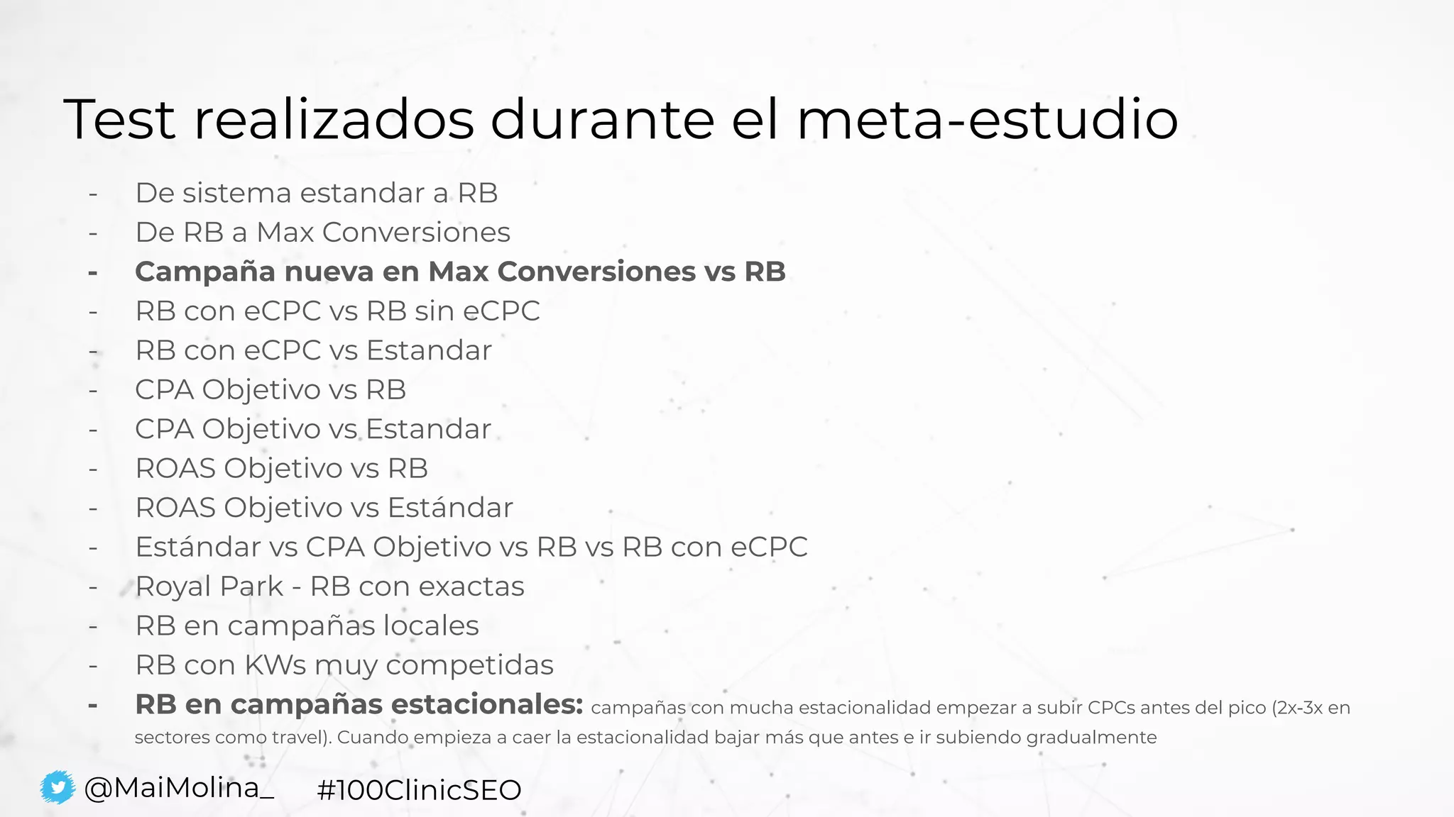 Test realizados durante el meta-estudio
- De sistema estandar a RB
- De RB a Max Conversiones
- Campaña nueva en Max Conversiones vs RB
- RB con eCPC vs RB sin eCPC
- RB con eCPC vs Estandar
- CPA Objetivo vs RB
- CPA Objetivo vs Estandar
- ROAS Objetivo vs RB
- ROAS Objetivo vs Estándar
- Estándar vs CPA Objetivo vs RB vs RB con eCPC
- Royal Park - RB con exactas
- RB en campañas locales
- RB con KWs muy competidas
- RB en campañas estacionales: campañas con mucha estacionalidad empezar a subir CPCs antes del pico (2x-3x en
sectores como travel). Cuando empieza a caer la estacionalidad bajar más que antes e ir subiendo gradualmente
@MaiMolina_ #100ClinicSEO
 