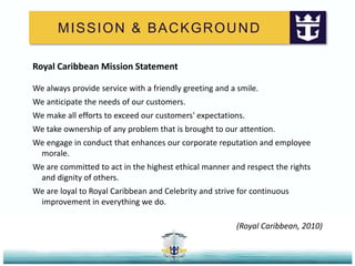 MISSION & BACKGROUNDRoyal Caribbean Mission StatementWe always provide service with a friendly greeting and a smile. We anticipate the needs of our customers. We make all efforts to exceed our customers' expectations. We take ownership of any problem that is brought to our attention. We engage in conduct that enhances our corporate reputation and employee morale. We are committed to act in the highest ethical manner and respect the rights and dignity of others. We are loyal to Royal Caribbean and Celebrity and strive for continuous improvement in everything we do.(Royal Caribbean, 2010)