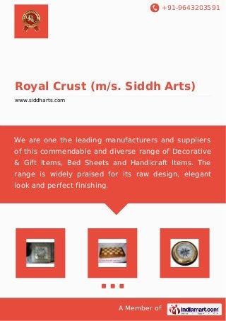 +91-9643203591 
Royal Crust (m/s. Siddh Arts) 
www.siddharts.com 
We are one the leading manufacturers and suppliers 
of this commendable and diverse range of Decorative 
& Gift Items, Bed Sheets and Handicraft Items. The 
range is widely praised for its raw design, elegant 
look and perfect finishing. 
A Member of 
 
