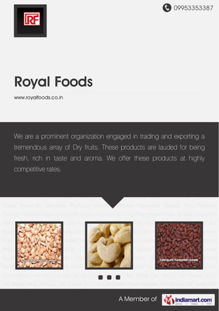 09953353387
A Member of
Royal Foods
www.royalfoods.co.in
Dryfruit Almond Cashew Nuts Flavoured Cashew Masala Flavoured Cashew Dryfruit
Walnut Chilgoza Nuts Pistachio Nuts Fruit Apricot Dry Fruit Dried Anjeer Dryfruit Raisins Edible
Seeds Flavoured Mukhwas Salted Mukhwas Flavoured Supari Ayurvedic Digestive
Products Mouth Freshners Flavoured Falooda Fruit Flavored Falooda Falooda Flavor Syrups Ice
Cream Fruit Chips Crispy Namkeen Indian Spices Corporate Gift Sets Mithai Box Golden Gift
Boxes Silver Gift Boxes Multi Section Gift Boxes Antique Gift Boxes Hand Painted Gift Boxes Gift
Trays Gift Baskets Combo Gift Sets Dryfruit Almond Cashew Nuts Flavoured Cashew Masala
Flavoured Cashew Dryfruit Walnut Chilgoza Nuts Pistachio Nuts Fruit Apricot Dry Fruit Dried
Anjeer Dryfruit Raisins Edible Seeds Flavoured Mukhwas Salted Mukhwas Flavoured
Supari Ayurvedic Digestive Products Mouth Freshners Flavoured Falooda Fruit Flavored
Falooda Falooda Flavor Syrups Ice Cream Fruit Chips Crispy Namkeen Indian Spices Corporate
Gift Sets Mithai Box Golden Gift Boxes Silver Gift Boxes Multi Section Gift Boxes Antique Gift
Boxes Hand Painted Gift Boxes Gift Trays Gift Baskets Combo Gift Sets Dryfruit Almond Cashew
Nuts Flavoured Cashew Masala Flavoured Cashew Dryfruit Walnut Chilgoza Nuts Pistachio
Nuts Fruit Apricot Dry Fruit Dried Anjeer Dryfruit Raisins Edible Seeds Flavoured
Mukhwas Salted Mukhwas Flavoured Supari Ayurvedic Digestive Products Mouth
Freshners Flavoured Falooda Fruit Flavored Falooda Falooda Flavor Syrups Ice Cream Fruit
Chips Crispy Namkeen Indian Spices Corporate Gift Sets Mithai Box Golden Gift Boxes Silver
Gift Boxes Multi Section Gift Boxes Antique Gift Boxes Hand Painted Gift Boxes Gift Trays Gift
We are a prominent organization engaged in trading and exporting a
tremendous array of Dry fruits. These products are lauded for being
fresh, rich in taste and aroma. We offer these products at highly
competitive rates.
 