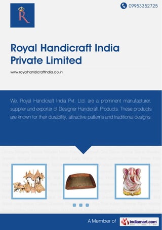 09953352725
A Member of
Royal Handicraft India
Private Limited
www.royalhandicraftindia.co.in
Handicraft Statue Wooden Handicraft Marble Antiques Wall Clocks Marble Clocks Photo
Frames Wooden Photo Frames Wooden Products Key Holders Key Chains Decorative Pens Pen
Stands Paper Weights Paper Mache Handicraft Table Lamps Designer Mirrors Wooden Mirror
Frame Handicraft God Statue Animal Statue Wooden Drawers Antique Handicraft Bird
Statue Lady Statue Cutlery Coasters Wooden Boxes Puja Thali Kalash Shehnai Paper Mache
Boxes Ashtray Handcrafted Diyas God Statues Marble Handicrafts Candle Stands Smoking
Pipes, Chillums & Hookah Handicraft Statue Wooden Handicraft Marble Antiques Wall
Clocks Marble Clocks Photo Frames Wooden Photo Frames Wooden Products Key Holders Key
Chains Decorative Pens Pen Stands Paper Weights Paper Mache Handicraft Table
Lamps Designer Mirrors Wooden Mirror Frame Handicraft God Statue Animal Statue Wooden
Drawers Antique Handicraft Bird Statue Lady Statue Cutlery Coasters Wooden Boxes Puja
Thali Kalash Shehnai Paper Mache Boxes Ashtray Handcrafted Diyas God Statues Marble
Handicrafts Candle Stands Smoking Pipes, Chillums & Hookah Handicraft Statue Wooden
Handicraft Marble Antiques Wall Clocks Marble Clocks Photo Frames Wooden Photo
Frames Wooden Products Key Holders Key Chains Decorative Pens Pen Stands Paper
Weights Paper Mache Handicraft Table Lamps Designer Mirrors Wooden Mirror
Frame Handicraft God Statue Animal Statue Wooden Drawers Antique Handicraft Bird
Statue Lady Statue Cutlery Coasters Wooden Boxes Puja Thali Kalash Shehnai Paper Mache
Boxes Ashtray Handcrafted Diyas God Statues Marble Handicrafts Candle Stands Smoking
We, Royal Handicraft India Pvt. Ltd. are a prominent manufacturer,
supplier and exporter of Designer Handicraft Products. These products
are known for their durability, attractive patterns and traditional designs.
 