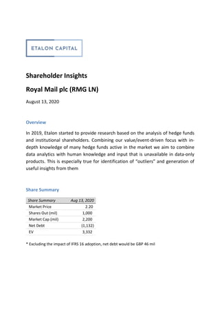 Shareholder Insights
Royal Mail plc (RMG LN)
August 13, 2020
Overview
In 2019, Etalon started to provide research based on the analysis of hedge funds
and institutional shareholders. Combining our value/event-driven focus with in-
depth knowledge of many hedge funds active in the market we aim to combine
data analytics with human knowledge and input that is unavailable in data-only
products. This is especially true for identification of “outliers” and generation of
useful insights from them
Share Summary
Share Summary Aug 13, 2020
Market Price 2.20
Shares Out (mil) 1,000
Market Cap (mil) 2,200
Net Debt (1,132)
EV 3,332
* Excluding the impact of IFRS 16 adoption, net debt would be GBP 46 mil
 