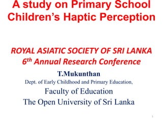 A study on Primary School
Children’s Haptic Perception


ROYAL ASIATIC SOCIETY OF SRI LANKA
  6th Annual Research Conference
                 T.Mukunthan
   Dept. of Early Childhood and Primary Education,
       Faculty of Education
  The Open University of Sri Lanka
                                                     1
 