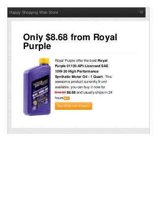 Happy Shopping Web Store
Royal Purple offer the best Royal
Purple 01130 API-Licensed SAE
10W-30 High Performance
Synthetic Motor Oil - 1 Quart. This
awesome product currently 9 unit
available, you can buy it now for
$14.98 $8.68 and usually ships in 24
hours NewNew
Buy NOW from AmazonBuy NOW from Amazon
Only $8.68 from Royal
Purple
 