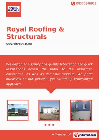 08376806922
A Member of
Royal Roofing &
Structurals
www.roofingsheds.com
We design and supply ﬁne quality fabrication and quick
installations across the India, to the industrial,
commercial as well as domestic markets. We pride
ourselves on our personal yet extremely professional
approach.
 