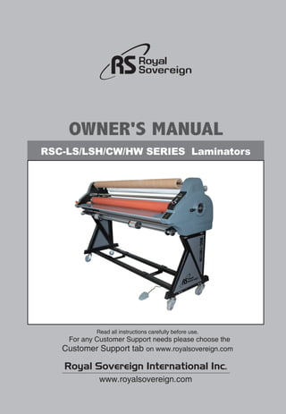 RSC-LS/LSH/CW/HW SERIES Laminators
OWNER'S MANUAL
Royal Sovereign International Inc.
www.royalsovereign.com
Read all instructions carefully before use.
For any Customer Support needs please choose the
Customer Support tab on www.royalsovereign.com
 