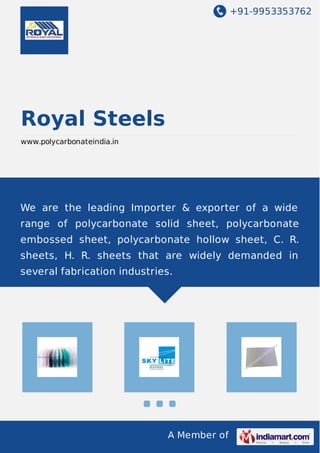 +91-9953353762
A Member of
Royal Steels
www.polycarbonateindia.in
We are the leading Importer & exporter of a wide
range of polycarbonate solid sheet, polycarbonate
embossed sheet, polycarbonate hollow sheet, C. R.
sheets, H. R. sheets that are widely demanded in
several fabrication industries.
 