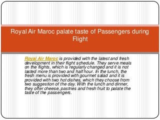 Royal Air Maroc is provided with the latest and fresh
development in their flight schedule. They serve meals
on the flights, which is regularly changed and it is not
lasted more than two and half hour. In the lunch, the
fresh menu is provided with gourmet salad and it is
provided with two hot dishes, which they choose from
two suggestion of the day. With the lunch and dinner,
they offer cheese, pastries and fresh fruit to palate the
taste of the passengers.
Royal Air Maroc palate taste of Passengers during
Flight
 