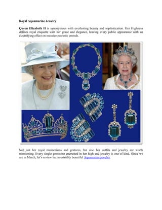 Royal Aquamarine Jewelry
Queen Elizabeth II is synonymous with everlasting beauty and sophistication. Her Highness
defines royal etiquette with her grace and elegance, leaving every public appearance with an
electrifying effect on massive patriotic crowds.
Not just her royal mannerisms and gestures, but also her outfits and jewelry are worth
mentioning. Every single gemstone encrusted in her high-end jewelry is one-of-kind. Since we
are in March, let’s review her irresistibly beautiful Aquamarine jewelry.
 
