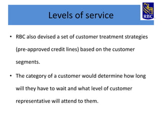 Levels of service
• RBC also devised a set of customer treatment strategies
(pre-approved credit lines) based on the customer
segments.

• The category of a customer would determine how long
will they have to wait and what level of customer

representative will attend to them.

 