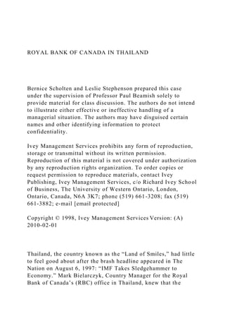 ROYAL BANK OF CANADA IN THAILAND
Bernice Scholten and Leslie Stephenson prepared this case
under the supervision of Professor Paul Beamish solely to
provide material for class discussion. The authors do not intend
to illustrate either effective or ineffective handling of a
managerial situation. The authors may have disguised certain
names and other identifying information to protect
confidentiality.
Ivey Management Services prohibits any form of reproduction,
storage or transmittal without its written permission.
Reproduction of this material is not covered under authorization
by any reproduction rights organization. To order copies or
request permission to reproduce materials, contact Ivey
Publishing, Ivey Management Services, c/o Richard Ivey School
of Business, The University of Western Ontario, London,
Ontario, Canada, N6A 3K7; phone (519) 661-3208; fax (519)
661-3882; e-mail [email protected]
Copyright © 1998, Ivey Management Services Version: (A)
2010-02-01
Thailand, the country known as the “Land of Smiles,” had little
to feel good about after the brash headline appeared in The
Nation on August 6, 1997: “IMF Takes Sledgehammer to
Economy.” Mark Bielarczyk, Country Manager for the Royal
Bank of Canada’s (RBC) office in Thailand, knew that the
 