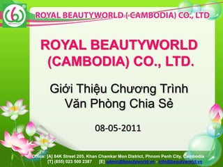 ROYAL BEAUTYWORLD
    (CAMBODIA) CO., LTD.

        Giới Thiệu Chương Trình
          Văn Phòng Chia Sẻ
                             08-05-2011

Office: [A] 84K Street 205, Khan Chamkar Mon District, Phnom Penh City, Cambodia
         [T] (855) 023 500 2387  [E] admin@beautyworld.vn - info@beautyworld.vn
 