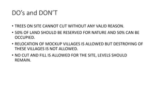 DO’s and DON’T
• TREES ON SITE CANNOT CUT WITHOUT ANY VALID REASON.
• 50% OF LAND SHOULD BE RESERVED FOR NATURE AND 50% CAN BE
OCCUPIED.
• RELOCATION OF MOCKUP VILLAGES IS ALLOWED BUT DESTROYING OF
THESE VILLAGES IS NOT ALLOWED.
• NO CUT AND FILL IS ALLOWED FOR THE SITE, LEVELS SHOULD
REMAIN.
 
