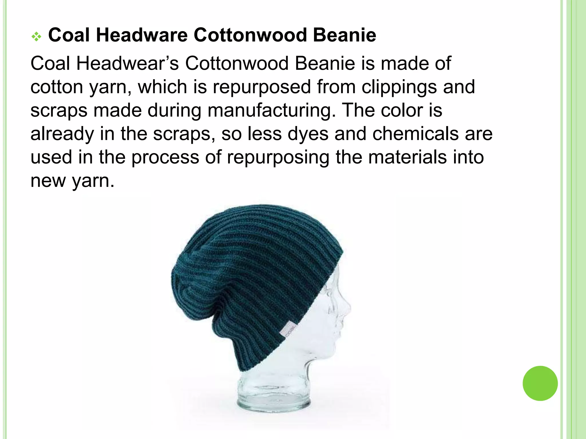  Coal Headware Cottonwood Beanie
Coal Headwear’s Cottonwood Beanie is made of
cotton yarn, which is repurposed from clippings and
scraps made during manufacturing. The color is
already in the scraps, so less dyes and chemicals are
used in the process of repurposing the materials into
new yarn.
 
