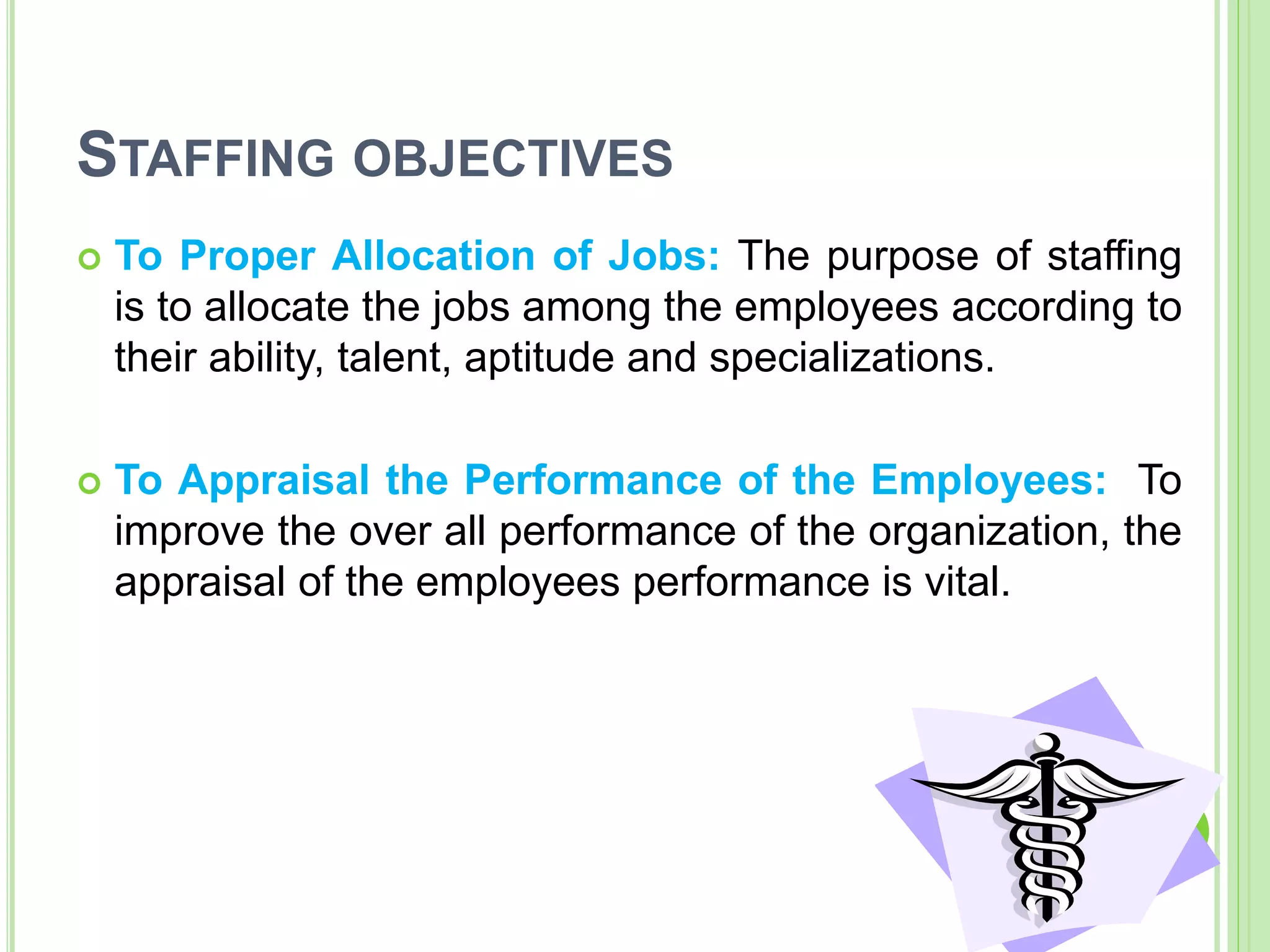 STAFFING OBJECTIVES
 To Proper Allocation of Jobs: The purpose of staffing
is to allocate the jobs among the employees according to
their ability, talent, aptitude and specializations.
 To Appraisal the Performance of the Employees: To
improve the over all performance of the organization, the
appraisal of the employees performance is vital.
 
