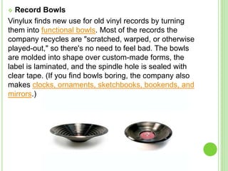  Record Bowls
Vinylux finds new use for old vinyl records by turning
them into functional bowls. Most of the records the
company recycles are "scratched, warped, or otherwise
played-out," so there's no need to feel bad. The bowls
are molded into shape over custom-made forms, the
label is laminated, and the spindle hole is sealed with
clear tape. (If you find bowls boring, the company also
makes clocks, ornaments, sketchbooks, bookends, and
mirrors.)
 