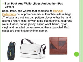  Surf Pack And Wallet ,Bags AndLeather iPad
Covers
Bags, totes, and wallets that comprise its Harvest
Collections out of pre-consumer automobile side airbags
.The bags are cut into bag pattern pieces either by hand
(using a rotary knife) or with a die-cut machine. neoprene
wetsuit fabric, cotton jersey, Italian wool, hemp, nylon,
vinyl, and recycled polyester—but these upcycled iPad
cases are their first foray into leather.
 