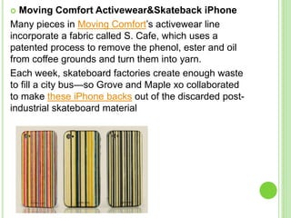  Moving Comfort Activewear&Skateback iPhone
Many pieces in Moving Comfort’s activewear line
incorporate a fabric called S. Cafe, which uses a
patented process to remove the phenol, ester and oil
from coffee grounds and turn them into yarn.
Each week, skateboard factories create enough waste
to fill a city bus—so Grove and Maple xo collaborated
to make these iPhone backs out of the discarded post-
industrial skateboard material
 
