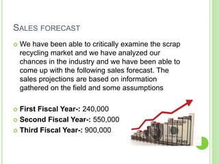 SALES FORECAST
 We have been able to critically examine the scrap
recycling market and we have analyzed our
chances in the industry and we have been able to
come up with the following sales forecast. The
sales projections are based on information
gathered on the field and some assumptions
 First Fiscal Year-: 240,000
 Second Fiscal Year-: 550,000
 Third Fiscal Year-: 900,000
 