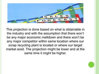 This projection is done based on what is obtainable in
the industry and with the assumption that there won’t
be any major economic meltdown and there won’t be
any major competitor within same location where our
scrap recycling plant is located or where our target
market exist. The projection might be lower and at the
same time it might be higher.
 