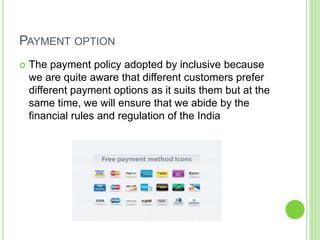 PAYMENT OPTION
 The payment policy adopted by inclusive because
we are quite aware that different customers prefer
different payment options as it suits them but at the
same time, we will ensure that we abide by the
financial rules and regulation of the India
 