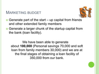 MARKETING BUDGET
 Generate part of the start – up capital from friends
and other extended family members
 Generate a larger chunk of the startup capital from
the bank (loan facility).
We have been able to generate
about 100,000 (Personal savings 70,000 and soft
loan from family members 30,000) and we are at
the final stages of obtaining a loan facility of
350,000 from our bank.
 