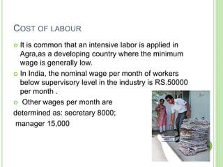 COST OF LABOUR
 It is common that an intensive labor is applied in
Agra,as a developing country where the minimum
wage is generally low.
 In India, the nominal wage per month of workers
below supervisory level in the industry is RS.50000
per month .
 Other wages per month are
determined as: secretary 8000;
manager 15,000
 