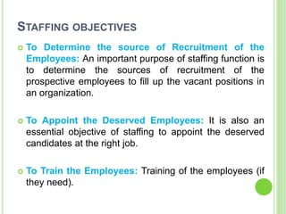 STAFFING OBJECTIVES
 To Determine the source of Recruitment of the
Employees: An important purpose of staffing function is
to determine the sources of recruitment of the
prospective employees to fill up the vacant positions in
an organization.
 To Appoint the Deserved Employees: It is also an
essential objective of staffing to appoint the deserved
candidates at the right job.
 To Train the Employees: Training of the employees (if
they need).
 