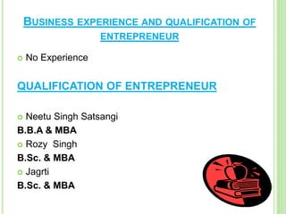 BUSINESS EXPERIENCE AND QUALIFICATION OF
ENTREPRENEUR
 No Experience
QUALIFICATION OF ENTREPRENEUR
 Neetu Singh Satsangi
B.B.A & MBA
 Rozy Singh
B.Sc. & MBA
 Jagrti
B.Sc. & MBA
 