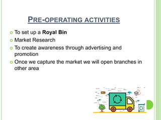 PRE-OPERATING ACTIVITIES
 To set up a Royal Bin
 Market Research
 To create awareness through advertising and
promotion
 Once we capture the market we will open branches in
other area
 