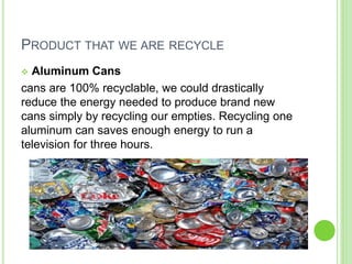 PRODUCT THAT WE ARE RECYCLE
 Aluminum Cans
cans are 100% recyclable, we could drastically
reduce the energy needed to produce brand new
cans simply by recycling our empties. Recycling one
aluminum can saves enough energy to run a
television for three hours.
 