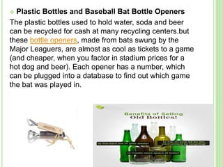  Plastic Bottles and Baseball Bat Bottle Openers
The plastic bottles used to hold water, soda and beer
can be recycled for cash at many recycling centers.but
these bottle openers, made from bats swung by the
Major Leaguers, are almost as cool as tickets to a game
(and cheaper, when you factor in stadium prices for a
hot dog and beer). Each opener has a number, which
can be plugged into a database to find out which game
the bat was played in.
 