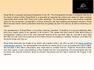 Royal Bindi is a popular wedding photographer in the UK. The photographer focuses on simplicity that sits at
the heart of what it offers. Royal Bindi is a specialist at capturing the photos and videos of Asian wedding
ceremonies that include Sikh, Hindu and Indian weddings. The photographer has a vast portfolio available
online for the convenient consideration of those looking for the right wedding photography solutions. Royal
Bindi ensures that its clients understand what they are getting as part of its service, as well as what they can
expect.
The spokesperson of Royal Bindi, in an online interview, asserted, “A wedding is a big and elaborate affair
that every couple wants to be captured in all its glory. This means that they need to think about hiring a
photographer, making it one of the most important aspects of the day itself. After all, one has to get it right
and that can add even more pressure to the entire process of arranging a wedding. However, we make it all
simple for those who hire us.”
Royal Bindi discusses the budget of its clients and explains what it can offer as part of its Asian wedding
photography service. The photographer ensures that its clients get as much as possible from their budget,
and because it also offers videography, they might want to consider that too. However, Royal Bindi makes
sure that it gains a clear understanding of their budget from the very beginning. The photographer also lets
its clients ask relevant questions about its industry experience and the way it achieves the images it has
captured.
 