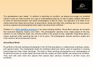The spokesperson also stated, “In addition to exploring our portfolio, we always encourage our potential
clients to read our online reviews as a way of understanding what we do and to gather reliable information
to make an informed decision over which photographer is best for them. Our approach is to listen to our
clients about their ideas and put them at ease before, during and after their wedding day. For every event,
we have experienced photographers that create memories to last a lifetime.”
Whether it is a Sikh wedding ceremony or an Asian wedding tradition, Royal Bindi captures all moments
that represent elegance, beauty, and charm. The photographer captures every single aspect of the day,
whether it is the traditional rituals, the colourful outfits or the guests as they celebrate. Royal Bindi takes a
unique approach while capturing the day in all its glory. The photographer delivers premium quality and
vivid colours in all its pictures and videos.
About Royal Bindi:
Royal Bindi is the best wedding photographer in the UK that specialises in creating Asian weddings, parties,
and special events. The photographer leads the wedding market and carries years of expertise in covering
Anand Karaj and other Indian weddings. The team of Asian wedding photographers and videographers at
Royal Bindi ensures to create digital memories that the couples and their families can treasure for a lifetime.
They work with each client and capture their special day’s precious moments in all their luxury and
sensitivity.
 