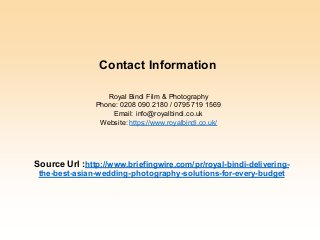 Royal Bindi Film & Photography
Phone: 0208 090 2180 / 0795 719 1569
Email: info@royalbindi.co.uk
Website: https://www.royalbindi.co.uk/
Source Url :http://www.briefingwire.com/pr/royal-bindi-delivering-
the-best-asian-wedding-photography-solutions-for-every-budget
Contact Information
 