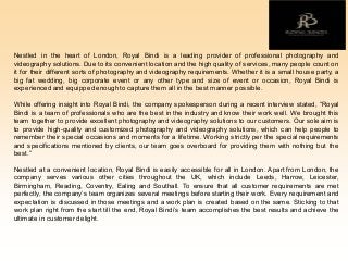 Nestled in the heart of London, Royal Bindi is a leading provider of professional photography and
videography solutions. Due to its convenient location and the high quality of services, many people count on
it for their different sorts of photography and videography requirements. Whether it is a small house party, a
big fat wedding, big corporate event or any other type and size of event or occasion, Royal Bindi is
experiencedand equippedenoughto capture them all in the best manner possible.
While offering insight into Royal Bindi, the company spokesperson during a recent interview stated, “Royal
Bindi is a team of professionals who are the best in the industry and know their work well. We brought this
team together to provide excellent photography and videography solutions to our customers. Our sole aim is
to provide high-quality and customized photography and videography solutions, which can help people to
remember their special occasions and moments for a lifetime. Working strictly per the special requirements
and specifications mentioned by clients, our team goes overboard for providing them with nothing but the
best.”
Nestled at a convenient location, Royal Bindi is easily accessible for all in London. Apart from London, the
company serves various other cities throughout the UK, which include Leeds, Harrow, Leicester,
Birmingham, Reading, Coventry, Ealing and Southall. To ensure that all customer requirements are met
perfectly, the company’s team organizes several meetings before starting their work. Every requirement and
expectation is discussed in those meetings and a work plan is created based on the same. Sticking to that
work plan right from the start till the end, Royal Bindi’s team accomplishes the best results and achieve the
ultimate in customerdelight.
 